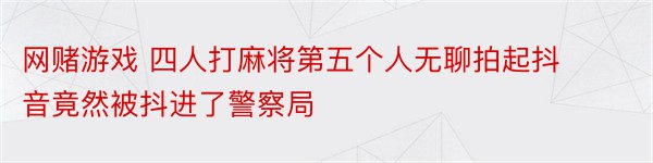 网赌游戏 四人打麻将第五个人无聊拍起抖音竟然被抖进了警察局