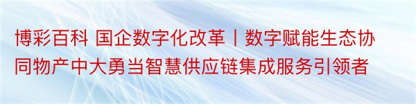 博彩百科 国企数字化改革丨数字赋能生态协同物产中大勇当智慧供应链集成服务引领者