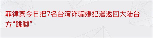 菲律宾今日把7名台湾诈骗嫌犯遣返回大陆台方“跳脚”