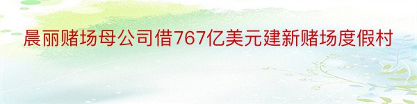 晨丽赌场母公司借767亿美元建新赌场度假村