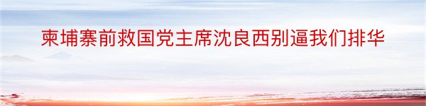 柬埔寨前救国党主席沈良西别逼我们排华