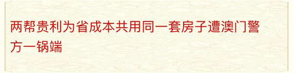 两帮贵利为省成本共用同一套房子遭澳门警方一锅端