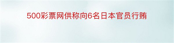 500彩票网供称向6名日本官员行贿