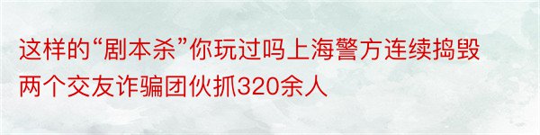 这样的“剧本杀”你玩过吗上海警方连续捣毁两个交友诈骗团伙抓320余人