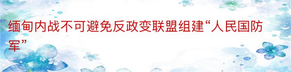 缅甸内战不可避免反政变联盟组建“人民国防军”