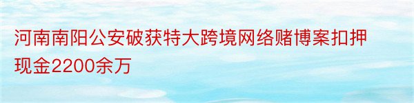 河南南阳公安破获特大跨境网络赌博案扣押现金2200余万