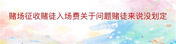 赌场征收赌徒入场费关于问题赌徒来说没划定