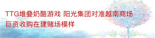 TTG堆叠奶酪游戏 阳光集团对准越南商场 巨资收购在建赌场模样