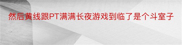 然后黄线跟PT满满长夜游戏到临了是个斗室子