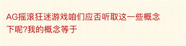 AG摇滚狂迷游戏咱们应否听取这一些概念下呢?我的概念等于