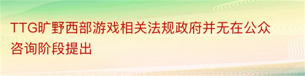 TTG旷野西部游戏相关法规政府并无在公众咨询阶段提出