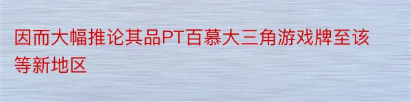 因而大幅推论其品PT百慕大三角游戏牌至该等新地区