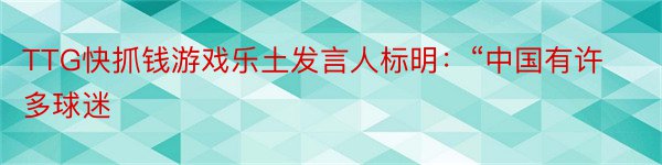 TTG快抓钱游戏乐土发言人标明：“中国有许多球迷