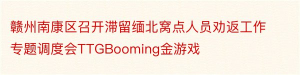 赣州南康区召开滞留缅北窝点人员劝返工作专题调度会TTGBooming金游戏