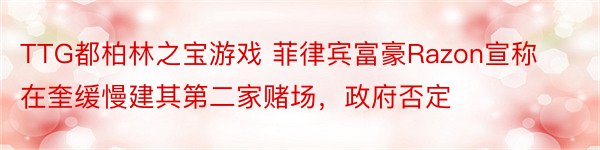 TTG都柏林之宝游戏 菲律宾富豪Razon宣称在奎缓慢建其第二家赌场，政府否定