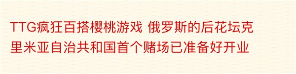 TTG疯狂百搭樱桃游戏 俄罗斯的后花坛克里米亚自治共和国首个赌场已准备好开业