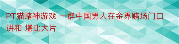 PT猫赌神游戏 一群中国男人在金界赌场门口讲和 堪比大片