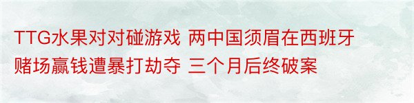 TTG水果对对碰游戏 两中国须眉在西班牙赌场赢钱遭暴打劫夺 三个月后终破案