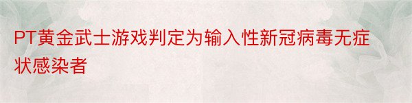 PT黄金武士游戏判定为输入性新冠病毒无症状感染者