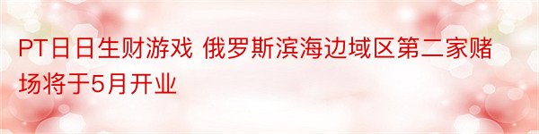 PT日日生财游戏 俄罗斯滨海边域区第二家赌场将于5月开业