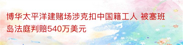 博华太平洋建赌场涉克扣中国籍工人 被塞班岛法庭判赔540万美元