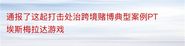 通报了这起打击处治跨境赌博典型案例PT埃斯梅拉达游戏