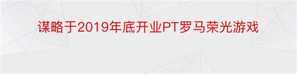 谋略于2019年底开业PT罗马荣光游戏