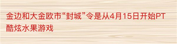 金边和大金欧市“封城”令是从4月15日开始PT酷炫水果游戏