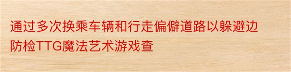 通过多次换乘车辆和行走偏僻道路以躲避边防检TTG魔法艺术游戏查