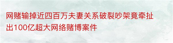 网赌输掉近四百万夫妻关系破裂吵架竟牵扯出100亿超大网络赌博案件