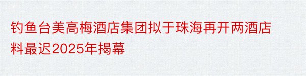 钓鱼台美高梅酒店集团拟于珠海再开两酒店料最迟2025年揭幕