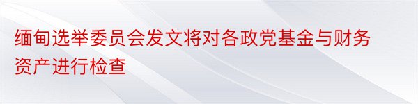 缅甸选举委员会发文将对各政党基金与财务资产进行检查