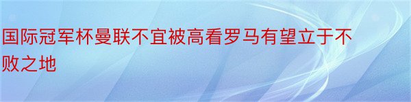 国际冠军杯曼联不宜被高看罗马有望立于不败之地