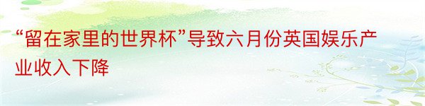 “留在家里的世界杯”导致六月份英国娱乐产业收入下降