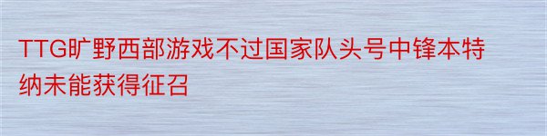 TTG旷野西部游戏不过国家队头号中锋本特纳未能获得征召