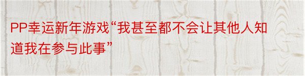 PP幸运新年游戏“我甚至都不会让其他人知道我在参与此事”