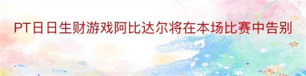 PT日日生财游戏阿比达尔将在本场比赛中告别